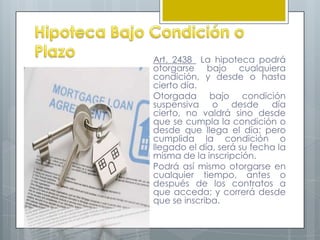 Art. 2438 La hipoteca podrá
otorgarse bajo cualquiera
condición, y desde o hasta
cierto día.
Otorgada bajo condición
suspensiva o desde día
cierto, no valdrá sino desde
que se cumpla la condición o
desde que llega el día; pero
cumplida la condición o
llegado el día, será su fecha la
misma de la inscripción.
Podrá así mismo otorgarse en
cualquier tiempo, antes o
después de los contratos a
que acceda; y correrá desde
que se inscriba.
 