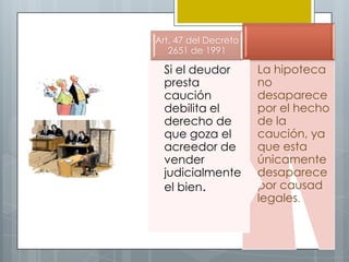 Art. 47 del Decreto
   2651 de 1991

  Si el deudor        La hipoteca
  presta              no
  caución             desaparece
  debilita el         por el hecho
  derecho de          de la
  que goza el         caución, ya
  acreedor de         que esta
  vender              únicamente
  judicialmente       desaparece
  el bien.            por causad
                      legales.
 