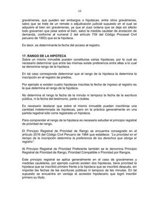 10 
gravámenes, que pueden ser embargos o hipotecas, entre otros gravámenes, 
salvo que se trate de un remate o adjudicación judicial supuesto en el cual se 
adquiere el bien sin gravámenes, ya que el Juez ordena que se deje sin efecto 
todo gravamen que pese sobre el bien, salvo la medida cautelar de anotación de 
demanda, conforme al numeral 2 del artículo 739 del Código Procesal Civil 
peruano de 1993) que es la hipoteca. 
Es decir, es determinante la fecha del acceso al registro. 
17. RANGO DE LA HIPOTECA 
Sobre un mismo inmueble pueden constituirse varias hipotecas, por lo cual es 
necesario determinar que entre las mismas existe preferencia entre ellas a lo cual 
se denomina rango de la hipoteca. 
En tal caso corresponde determinar que el rango de la hipoteca la determina la 
inscripción en el registro de predios. 
Por ejemplo si existen cuatro hipotecas inscritas la fecha de ingreso al registro es 
la que determina el rango de la hipoteca. 
No determina el rango la fecha de la minuta ni tampoco la fecha de la escritura 
pública, ni la fecha del testimonio, parte o boleta. 
Es necesario destacar que sobre el mismo inmueble pueden inscribirse una 
cantidad indeterminada de hipotecas, pero en la práctica generalmente en una 
partida registral sólo corre registrada un hipoteca. 
Para comprender el rango de la hipoteca es necesario estudiar el principio registral 
de prioridad de rango. 
El Principio Registral de Prioridad de Rango se encuentra consagrado en el 
artículo 2016 del Código Civil Peruano de 1984 que establece: “La prioridad en el 
tiempo de la inscripción determina la preferencia de los derechos que otorga el 
registro”. 
Al Principio Registral de Prioridad Preferente también se le denomina Principio 
Registral de Prioridad de Rango, Prioridad Compatible o Prioridad por Rangos. 
Este principio registral se aplica generalmente en el caso de gravámenes y 
medidas cautelares, por ejemplo cuando existen dos hipotecas, tiene prioridad la 
hipoteca que se inscribió primero frente a la hipoteca que se inscribió después, sin 
importar las fechas de las escrituras públicas ni tampoco de las minutas. En tal 
supuesto se encuentra en ventaja el acreedor hipotecario que logró inscribir 
primero su título. 
 