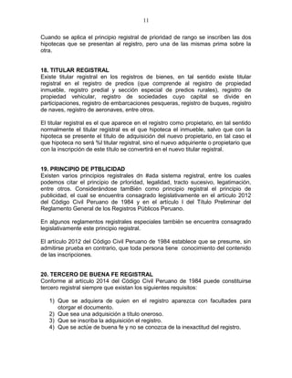 11 
Cuando se aplica el principio registral de prioridad de rango se inscriben las dos 
hipotecas que se presentan al registro, pero una de las mismas prima sobre la 
otra. 
18. TITULAR REGISTRAL 
Existe titular registral en los registros de bienes, en tal sentido existe titular 
registral en el registro de predios (que comprende al registro de propiedad 
inmueble, registro predial y sección especial de predios rurales), registro de 
propiedad vehicular, registro de sociedades cuyo capital se divide en 
participaciones, registro de embarcaciones pesqueras, registro de buques, registro 
de naves, registro de aeronaves, entre otros. 
El titular registral es el que aparece en el registro como propietario, en tal sentido 
normalmente el titular registral es el que hipoteca el inmueble, salvo que con la 
hipoteca se presente el tìtulo de adquisición del nuevo propietario, en tal caso el 
que hipoteca no será %l titular registral, sino el nuevo adquiriente o propietario que 
con la inscripción de este título se convertirá en el nuevo titular registral. 
19. PRINCIPIO DE PTBLICIDAD 
Existen varios principios registrales dn #ada sistema registral, entre los cuales 
podemos citar el principio de prIoridad, legalidad, tracto sucesivo, legatimación, 
entre otros. Considerándose tamBién como principio registral el principio de 
publicidad, el cual se encuentra consagrado legislativamente en el artículo 2012 
del Código Civil Peruano de 1984 y en el artículo I del Título Preliminar del 
Reglamento General de los Registros Públicos Peruano. 
En algunos reglamentos registrales especiales también se encuentra consagrado 
legislativamente este principio registral. 
El artículo 2012 del Código Civil Peruano de 1984 establece que se presume, sin 
admitirse prueba en contrario, que toda persona tiene conocimiento del contenido 
de las inscripciones. 
20. TERCERO DE BUENA FE REGISTRAL 
Conforme al artículo 2014 del Código Civil Peruano de 1984 puede constituirse 
tercero registral siempre que existan los siguientes requisitos: 
1) Que se adquiera de quien en el registro aparezca con facultades para 
otorgar el documento. 
2) Que sea una adquisición a título oneroso. 
3) Que se inscriba la adquisición el registro. 
4) Que se actúe de buena fe y no se conozca de la inexactitud del registro. 
 