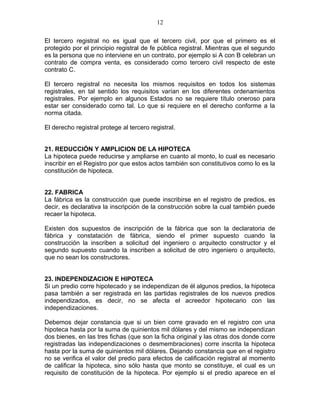 12 
El tercero registral no es igual que el tercero civil, por que el primero es el 
protegido por el principio registral de fe pública registral. Mientras que el segundo 
es la persona que no interviene en un contrato, por ejemplo si A con B celebran un 
contrato de compra venta, es considerado como tercero civil respecto de este 
contrato C. 
El tercero registral no necesita los mismos requisitos en todos los sistemas 
registrales, en tal sentido los requisitos varían en los diferentes ordenamientos 
registrales. Por ejemplo en algunos Estados no se requiere título oneroso para 
estar ser considerado como tal. Lo que si requiere en el derecho conforme a la 
norma citada. 
El derecho registral protege al tercero registral. 
21. REDUCCIÓN Y AMPLICION DE LA HIPOTECA 
La hipoteca puede reducirse y ampliarse en cuanto al monto, lo cual es necesario 
inscribir en el Registro por que estos actos también son constitutivos como lo es la 
constitución de hipoteca. 
22. FABRICA 
La fábrica es la construcción que puede inscribirse en el registro de predios, es 
decir, es declarativa la inscripción de la construcción sobre la cual también puede 
recaer la hipoteca. 
Existen dos supuestos de inscripción de la fábrica que son la declaratoria de 
fábrica y constatación de fábrica, siendo el primer supuesto cuando la 
construcción la inscriben a solicitud del ingeniero o arquitecto constructor y el 
segundo supuesto cuando la inscriben a solicitud de otro ingeniero o arquitecto, 
que no sean los constructores. 
23. INDEPENDIZACION E HIPOTECA 
Si un predio corre hipotecado y se independizan de él algunos predios, la hipoteca 
pasa también a ser registrada en las partidas registrales de los nuevos predios 
independizados, es decir, no se afecta el acreedor hipotecario con las 
independizaciones. 
Debemos dejar constancia que si un bien corre gravado en el registro con una 
hipoteca hasta por la suma de quinientos mil dólares y del mismo se independizan 
dos bienes, en las tres fichas (que son la ficha original y las otras dos donde corre 
registradas las independizaciones o desmembraciones) corre inscrita la hipoteca 
hasta por la suma de quinientos mil dólares. Dejando constancia que en el registro 
no se verifica el valor del predio para efectos de calificación registral al momento 
de calificar la hipoteca, sino sólo hasta que monto se constituye, el cual es un 
requisito de constitución de la hipoteca. Por ejemplo si el predio aparece en el 
 