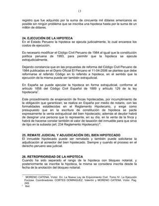 13 
registro que fue adquirido por la suma de cincuenta mil dólares americanos es 
posible sin ningún problema que se inscriba una hipoteca hasta por la suma de un 
millón de dólares. 
24. EJECUCIÓN DE LA HIPOTECA 
En el Estado Peruano la hipoteca se ejecuta judicialmente, lo cual encarece los 
costos de ejecución. 
Es necesario modificar el Código Civil Peruano de 1984 al igual que la constitución 
política peruana de 1993, para permitir que la hipoteca se ejecute 
extrajudicialmente. 
Dejando constancia que en las propuestas de reforma del Código Civil Peruano de 
1984 publicadas en el Diario Oficial El Peruano el 11-04-2006 se plantea que debe 
reformarse el referido Código en lo referido a hipoteca, en el sentido que la 
ejecución de la misma pueda ser también extrajudicial. 
En España se puede ejecutar la hipoteca en forma extrajudicial, conforme al 
artículo 1858 del Código Civil Español de 1889 y artículo 129 de la ley 
hipotecaria7. 
Este procedimiento de enajenación de fincas hipotecadas, por incumplimiento de 
la obligación que garantizan, se realiza en España por medio de notario, con las 
formalidades establecidas en el Reglamento Hipotecario, y exige como 
presupuesto que en la escritura de constitución de hipoteca se pacte 
expresamente la venta extrajudicial del bien hipotecado; además el deudor habrá 
de designar una persona que lo represente, en su día, en la venta de la finca y 
habrá de hacerse constar también el valor de tasación del inmueble para que sirva 
de tipo en la subasta (art. 234 Reglamento Hipotecario) 8. 
25. REMATE JUDICIAL Y ADJUDICACIÓN DEL BIEN HIPOTECADO 
El inmueble hipotecado puede ser rematado y también puede solicitarse la 
adjudicación al acreedor del bien hipotecado. Siempre y cuando el proceso en el 
derecho peruano sea judicial. 
26. RETROPRIORIDAD DE LA HIPOTECA 
Cuando ha sido separado el rango de la hipoteca con bloqueo notarial, y 
posteriormente se inscribe la hipoteca, la misma se considera inscrita desde la 
fecha de la anotación del bloqueo notarial. 
7 MORENO CATENA, Víctor. En: La Nueva Ley de Enjuicimiento Civil. Tomo IV. La Ejecución 
Forzosa. Coordinadores: CORTES DOMINGUEZ, Valentín y MORENO CATENA, Victor. Pag. 
249. 
8 Ibid. 
 
