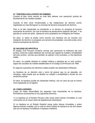 14 
27. TERCERIA EXCLUYENTE DE DOMINIO 
Cuando el bien corre inscrito es más fácil obtener una resolución judicial de 
levantamiento de medida cautelar. 
Cuando el bien corre inmatriculado y las traslaciones de dominio corren 
registradas es mas fácil ganar un proceso de tercería excluyente de dominio. 
Pero si el bien hipotecado es transferido a un tercero no prospera la tercería 
excluyente de dominio, por que la hipoteca es persecutoria respecto del bien. Y se 
ejecuta en contra de quien aparezca como propietario en el Registro de Predios. 
Es decir, si sobre el predio corre inscrita una hipoteca así se inscriba una 
traslación de dominio no prospera una tercería de propiedad, conocida antes como 
tercería excluyente de dominio. 
28. NULIDAD DE HIPOTECA 
El Código Civil Peruano contiene normas que sancionan la ineficacia del acto 
jurídico, entre las cuales destacan las normas que regulan la nulidad y anulabilidad 
del acto jurídico, normas que también se aplican a los contratos y a los derechos 
reales. 
Es decir, es posible declarar la nulidad relativa o absoluta de un acto jurídico, 
según las causales de nulidad establecidas en el Código Civil Peruano de 1984. 
En algunos supuestos los derechos reales pueden ser declarados ineficaces. 
La hipoteca es un derecho real y como tal parece que no es atacable, sin 
embargo, nada impide que se declare su nulidad o anulabilidad a través de una 
sentencia judicial. 
Es decir, la hipoteca puede ser declarada ineficaz, aún en caso de que la misma 
corra registrada en el registro. 
29. CONCLUSIONES: 
Luego de haber desarrollado los aspectos mas importantes de la hipoteca, 
formulamos conclusiones en los siguientes términos: 
1) La hipoteca en el Estado Peruano sólo recae sobre bienes inmuebles, lo cual 
concuerda con la mayor parte de legislaciones extranjeras. 
2) La hipoteca en el Estado Español recae sobre bienes inmuebles y sobre 
algunos bienes muebles, por lo cual en dicho Estado la hipoteca es de dos clases 
que son la hipoteca inmobiliaria e hipoteca mobiliaria. 
 