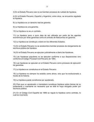 15 
3) En el Estado Peruano casi no se tramitan procesos de nulidad de hipoteca. 
4) En el Estado Peruano, Español y Argentino, entre otros, se encuentra regulada 
la hipoteca. 
8) La hipoteca es un derecho real de garantía. 
9) La hipoteca es una garantía. 
10) La hipoteca no es un contrato. 
11) La hipoteca poco a poco deja de ser utilizada por parte de los agentes 
económicos por otras garantías como el contrato de fideicomiso en garantía. 
12) La hipoteca se constituye a diario en los diferentes Estados. 
13) En el Estado Peruano no se acostumbra tramitar procesos de otorgamiento de 
escritura pública de hipoteca. 
14) En el Estado Peruano se ejecutan judicialmente a diario las hipotecas. 
15) Las hipotecas populares no se ejecutan conforme a sus disposiciones sino 
conforme al Código Procesal Civil Peruano de 1993. 
16) Las hipotecas se ejecutan en el Estado Peruano como procesos de ejecución 
de garantías. 
17) La hipoteca es constitutiva en el Estado Peruano. 
18) La hipoteca no siempre ha existido como ahora, sino que ha evolucionado a 
través de la historia. 
19) La hipoteca puede constituirse por apoderado. 
20) Para que un apoderado o mandatario constituya hipoteca sobre bienes de su 
poderdante o mandante es necesario que se éste le haya otorgado poder por 
escritura pública. 
21) En el Código Civil Español de 1889 se regula la hipoteca como contrato, lo 
cual es incorrecto. 
