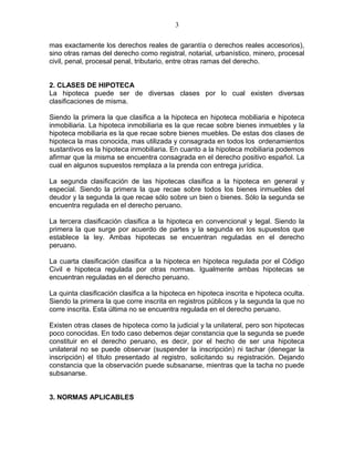 mas exactamente los derechos reales de garantía o derechos reales accesorios), 
sino otras ramas del derecho como registral, notarial, urbanístico, minero, procesal 
civil, penal, procesal penal, tributario, entre otras ramas del derecho. 
2. CLASES DE HIPOTECA 
La hipoteca puede ser de diversas clases por lo cual existen diversas 
clasificaciones de misma. 
Siendo la primera la que clasifica a la hipoteca en hipoteca mobiliaria e hipoteca 
inmobiliaria. La hipoteca inmobiliaria es la que recae sobre bienes inmuebles y la 
hipoteca mobiliaria es la que recae sobre bienes muebles. De estas dos clases de 
hipoteca la mas conocida, mas utilizada y consagrada en todos los ordenamientos 
sustantivos es la hipoteca inmobiliaria. En cuanto a la hipoteca mobiliaria podemos 
afirmar que la misma se encuentra consagrada en el derecho positivo español. La 
cual en algunos supuestos remplaza a la prenda con entrega jurídica. 
La segunda clasificación de las hipotecas clasifica a la hipoteca en general y 
especial. Siendo la primera la que recae sobre todos los bienes inmuebles del 
deudor y la segunda la que recae sólo sobre un bien o bienes. Sólo la segunda se 
encuentra regulada en el derecho peruano. 
La tercera clasificación clasifica a la hipoteca en convencional y legal. Siendo la 
primera la que surge por acuerdo de partes y la segunda en los supuestos que 
establece la ley. Ambas hipotecas se encuentran reguladas en el derecho 
peruano. 
La cuarta clasificación clasifica a la hipoteca en hipoteca regulada por el Código 
Civil e hipoteca regulada por otras normas. Igualmente ambas hipotecas se 
encuentran reguladas en el derecho peruano. 
La quinta clasificación clasifica a la hipoteca en hipoteca inscrita e hipoteca oculta. 
Siendo la primera la que corre inscrita en registros públicos y la segunda la que no 
corre inscrita. Esta última no se encuentra regulada en el derecho peruano. 
Existen otras clases de hipoteca como la judicial y la unilateral, pero son hipotecas 
poco conocidas. En todo caso debemos dejar constancia que la segunda se puede 
constituir en el derecho peruano, es decir, por el hecho de ser una hipoteca 
unilateral no se puede observar (suspender la inscripción) ni tachar (denegar la 
inscripción) el título presentado al registro, solicitando su registración. Dejando 
constancia que la observación puede subsanarse, mientras que la tacha no puede 
subsanarse. 
3. NORMAS APLICABLES 
3 
 