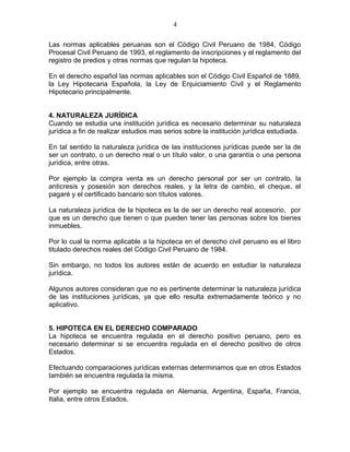 4 
Las normas aplicables peruanas son el Código Civil Peruano de 1984, Código 
Procesal Civil Peruano de 1993, el reglamento de inscripciones y el reglamento del 
registro de predios y otras normas que regulan la hipoteca. 
En el derecho español las normas aplicables son el Código Civil Español de 1889, 
la Ley Hipotecaria Española, la Ley de Enjuiciamiento Civil y el Reglamento 
Hipotecario principalmente. 
4. NATURALEZA JURÍDICA 
Cuando se estudia una institución jurídica es necesario determinar su naturaleza 
jurídica a fin de realizar estudios mas serios sobre la institución jurídica estudiada. 
En tal sentido la naturaleza jurídica de las instituciones jurídicas puede ser la de 
ser un contrato, o un derecho real o un título valor, o una garantía o una persona 
jurídica, entre otras. 
Por ejemplo la compra venta es un derecho personal por ser un contrato, la 
anticresis y posesión son derechos reales, y la letra de cambio, el cheque, el 
pagaré y el certificado bancario son títulos valores. 
La naturaleza jurídica de la hipoteca es la de ser un derecho real accesorio, por 
que es un derecho que tienen o que pueden tener las personas sobre los bienes 
inmuebles. 
Por lo cual la norma aplicable a la hipoteca en el derecho civil peruano es el libro 
titulado derechos reales del Código Civil Peruano de 1984. 
Sin embargo, no todos los autores están de acuerdo en estudiar la naturaleza 
jurídica. 
Algunos autores consideran que no es pertinente determinar la naturaleza jurídica 
de las instituciones jurídicas, ya que ello resulta extremadamente teórico y no 
aplicativo. 
5. HIPOTECA EN EL DERECHO COMPARADO 
La hipoteca se encuentra regulada en el derecho positivo peruano, pero es 
necesario determinar si se encuentra regulada en el derecho positivo de otros 
Estados. 
Efectuando comparaciones jurídicas externas determinamos que en otros Estados 
también se encuentra regulada la misma. 
Por ejemplo se encuentra regulada en Alemania, Argentina, España, Francia, 
Italia, entre otros Estados. 
 