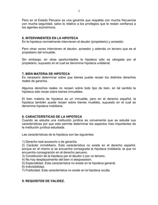 Pero en el Estado Peruano es una garantía que respalda con mucha frecuencia 
con mucha seguridad, salvo lo relativo a los privilegios que le restan confianza a 
los agentes económicos. 
6. INTERVINIENTES EN LA HIPOTECA 
En la hipoteca normalmente intervienen el deudor (propietario) y acreedor. 
Pero otras veces intervienen el deudor, acreedor y además un tercero que es el 
propietario del inmueble. 
Sin embargo, en otras oportunidades la hipoteca sólo es otorgada por el 
propietario, supuesto en el cual se denomina hipoteca unilateral. 
7. BIEN MATERIA DE HIPOTECA 
Es necesario determinar sobre que bienes puede recaer los distintos derechos 
reales de garantía. 
Algunos derechos reales no recaen sobre todo tipo de bien, en tal sentido la 
hipoteca sólo recae sobre bienes inmuebles. 
El bien materia de hipoteca es un inmueble, pero en el derecho español, la 
hipoteca también puede recaer sobre bienes muebles, supuesto en el cual se 
denomina hipoteca mobiliaria. 
8. CARACTERÍSTICAS DE LA HIPOTECA 
Cuando se estudia una institución jurídica es conveniente que se estudie sus 
características por que esto permite determinar los aspectos mas importantes de 
la institución jurídica estudiada. 
Las características de la hipoteca son las siguientes: 
1) Derecho real accesorio o de garantía. 
2) Carácter inmobiliario. Esta carácterística no existe en el derecho español, 
porque en el mismo si se encuentra consagrada la hipoteca mobiliaria, la que no 
encuentra consagración en el derecho peruano. 
3) Constitución de la hipoteca por el deudor o por un tercero. 
4) No hay desplazamiento del bien ni desposesión. 
5) Especialidad. Esta característica no existe en la hipoteca general. 
6) Indivisibilidad. 
7) Publicidad. Esta característica no existe en la hipoteca oculta. 
9. REQUISITOS DE VALIDEZ. 
5 
 