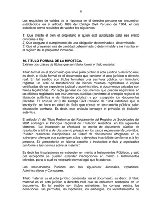 6 
Los requisitos de validez de la hipoteca en el derecho peruano se encuentran 
establecidos en el artículo 1099 del Código Civil Peruano de 1984, el cual 
establece como requisitos de validez los siguientes: 
1) Que afecte el bien el propietario o quien esté autorizado para ese efecto 
conforme a ley. 
2) Que asegure el cumplimiento de una obligación determinada o determinable. 
3) Que el gravamen sea de cantidad determinada o determinable y se inscriba en 
el registro de la propiedad inmueble. 
10. TITULO FORMAL DE LA HIPOTECA 
Existen dos clases de títulos que son título formal y título material. 
Título formal es el documento que sirve para probar el acto jurídico o derecho real, 
es decir, el título formal es el documento que contiene el acto jurídico o derecho 
real. En tal sentido son títulos formales una escritura pública, un formulario 
registral, un acta de transferencia de bienes muebles registrables o copias 
certificadas de un expediente judicial o administrativo, o documentos privados con 
firmas legalizadas. Por regla general los documentos que pueden registrarse en 
las oficinas registrales son instrumentos públicos (conforme al principio registral de 
titulación auténtica o de titulación pública) y por excepción los documentos 
privados. El artículo 2010 del Código Civil Peruano de 1984 establece que la 
inscripción se hace en virtud de título que conste en instrumento público, salvo 
disposición contraria. Es decir, este artículo consagra el principio de titulación 
auténtica. 
El artículo VI del Título Preliminar del Reglamento del Registro de Sociedades del 
2001 consagra el Principio Registral de Titulación Auténtica en los siguientes 
términos: “La inscripción se efectuará en mérito de documento público, de 
resolución arbitral o de documento privado en los casos expresamente previstos. 
Pueden realizarse inscripciones en virtud de documentos otorgados en el 
extranjero, siempre que contengan actos o derechos inscribibles conforme a la ley 
peruana. Se presentarán en idioma español o traducidos a éste y legalizados 
conforme a las normas sobre la materia”. 
Es decir las inscripciones se extienden en mérito a Instrumentos Públicos, y sólo 
por excepción se pueden extender inscripciones en mérito a Instrumentos 
privados, para lo cual es necesario norma legal que lo autorice. 
Los Instrumentos Públicos son los siguientes: Judiciales, Notariales, 
Administrativos y Consulares. 
Título material es el acto jurídico contenido en el documento, es decir, el título 
material es el acto jurídico o derecho real que se encuentra contenido en un 
documento. En tal sentido son títulos materiales: las compra ventas, las 
donaciones, las permutas, las hipotecas, los embargos, los levantamientos de 
 