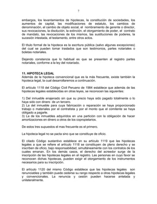 7 
embargos, los levantamientos de hipotecas, la constitución de sociedades, los 
aumentos de capital, las modificaciones de estatuto, los cambios de 
denominación, el cambio de objeto social, el nombramiento de gerente o director, 
sus revocaciones, la disolución, la extinción, el otorgamiento de poder, el contrato 
de mandato, las revocaciones de los mismos, las sustituciones de poderes, la 
sucesión intestada, el testamento, entre otros actos. 
El título formal de la hipoteca es la escritura pública (salvo algunas excepciones) 
del cual se pueden tomar traslados que son testimonios, partes notariales o 
boletas notariales. 
Dejando constancia que lo habitual es que se presenten al registro partes 
notariales, conforme a la ley del notariado. 
11. HIPOTECA LEGAL 
Además de la hipoteca convencional que es la más frecuente, existe también la 
hipoteca legal, la cual desarrollaremos a continuación. 
El artículo 1118 del Código Civil Peruano de 1984 establece que además de las 
hipotecas legales establecidas en otras leyes, se reconocen las siguientes: 
1) Del inmueble enajenado sin que su precio haya sido pagado totalmente o lo 
haya sido con dinero de un tercero. 
2) La del inmueble para cuya fabricación o reparación se haya proporcionado 
trabajo o materiales por el contratista y por el monto que el comitente se haya 
obligado a pagarle. 
3) La de los inmuebles adquiridos en una partición con la obligación de hacer 
amortizaciones en dinero a otros de los copropietarios. 
De estos tres supuestos el mas frecuente es el primero. 
La hipoteca legal no se pacta sino que se constituye de oficio. 
El citado Código sustantivo establece en su artículo 1119 que las hipotecas 
legales a que se refiere el artículo 1118 se constituyen de pleno derecho y se 
inscriben de oficio, bajo responsabilidad, simultáneamente con los contratos de los 
cuales emanan. En los demás casos, el derecho del acreedor surge de la 
inscripción de las hipotecas legales en el registro. Las personas en cuyo favor se 
reconocen dichas hipotecas, pueden exigir el otorgamiento de los instrumentos 
necesarios para su inscripción. 
El artículo 1120 del mismo Código establece que las hipotecas legales son 
renunciables y también puede cederse su rango respecto a otras hipotecas legales 
y convencionales. La renuncia y cesión pueden hacerse antelada y 
unilateralmente. 
 