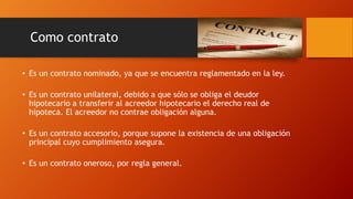 Como contrato
• Es un contrato nominado, ya que se encuentra reglamentado en la ley.
• Es un contrato unilateral, debido a que sólo se obliga el deudor
hipotecario a transferir al acreedor hipotecario el derecho real de
hipoteca. El acreedor no contrae obligación alguna.
• Es un contrato accesorio, porque supone la existencia de una obligación
principal cuyo cumplimiento asegura.
• Es un contrato oneroso, por regla general.
 