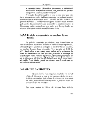 Da Hipoteca
475
o segundo credor, efetuando o pagamento, se sub-rogará
nos direitos da hipoteca anterior, sem prejuízo dos que lhe
competirem contra o devedor comum”.
A remição do sub-hipotecário é, pois, o meio pelo qual este
faz o pagamento ao credor da hipoteca anterior, em qualquer ocasião,
com sub-rogação nos direitos deste. Com isso não há a extinção da
primeira hipoteca. O sub-hipotecário apenas ocupa o lugar deixado
pelo credor da primeira hipoteca, assumindo os direitos inerentes à
hipoteca de registro antecedente, sem perder seus direitos ligados ao
registro subseqüente de que era originalmente titular.
26.7.3 Remição pelo executado ou membros de sua
família
Ao próprio executado, seu cônjuge, seus descendentes ou
seus ascendentes, é conferido o direito de liberar o imóvel hipotecado,
oferecendo preço igual ao da avaliação, se não tiver havido licitantes,
ou igual ao do maior lance oferecido. ´´E o que dita art. 1.482 do
CC: “Realizada a praça, o executado poderá, até a assinatura do
auto de arrematação ou até que seja publicada a sentença de
adjudicação, remir o imóvel hipotecado, oferecendo preço igual ao
da avaliação, se não tiver havido licitantes, ou ao do maior lance
oferecido. Igual direito caberá ao cônjuge, aos descendentes ou
ascendentes do executado”.
26.8 OBJETO DA HIPOTECA
“As construções e as máquinas instaladas em imóvel
objeto de hipoteca, a esta se incorporam. Assim, torna-se
inviável a constrição judicial que desconsidera o bem como
um todo, porquanto ela abrange tanto o principal como os
acessórios” (in RT 776/310).
Em regra, podem ser objeto de hipoteca bens imóveis
 