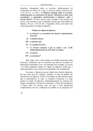 Direito das Coisas
476
alienáveis, abrangendo todas as acessões, melhoramentos ou
construções do imóvel. É o que se extrai da dicção textual do art.
1.474 do CC, in verbis: “A hipoteca abrange todas as acessões,
melhoramentos ou construções do imóvel. Subsistem os ônus reais
constituídos e registrados, anteriormente à hipoteca, sobre o
mesmo imóvel”. Os bens móveis estão excluídos, com exceção dos
navios e das aeronaves, que o legislador permite que sejam objeto de
hipoteca. No art. 1.473 do CC, o legislador oferece um elenco das
coisas que podem ser objeto de hipoteca.
“Podem ser objeto de hipoteca:
I – os imóveis e os acessórios dos imóveis conjuntamente
com eles;
II – o domínio direto;
III – o domínio útil;
IV – as estradas de ferro;
V – os recursos naturais a que se refere o art. 1.230,
independentemente do solo onde se acham;
VI – os navios;
VII – as aeronaves”.
Pelo artigo retro e pela ementa do acórdão destacado acima
transcrito, verificamos que os acessórios dos imóveis só podem ser
hipotecados juntamente com o seu principal. Por exemplo, as árvores
e os frutos pendentes podem ser objeto de hipoteca, desde que o
sejam juntamente com o imóvel correspondente; não isoladamente.
Em regra, a hipoteca tem por objeto bens imóveis alienáveis.
Os que estão fora do comércio, inclusive os bens de família, são
insuscetíveis de hipoteca. O Prof. Caio Mário da Silva Pereira ensina
que os apartamentos, as salas, os conjuntos comerciais e as lojas
podem ser dadas em hipoteca, independentemente da anuência dos
demais comunheiros. Em fase de construção, “é lícito dar em hipoteca
a fração ideal do terreno, caso em que o ônus hipotecário
compreenderá com ela a edificação na medida ou na proporção em
 