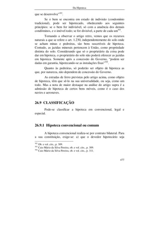 Da Hipoteca
477
que se desenvolva”302
.
Se o bem se encontra em estado de indivisão (condomínio
tradicional), pode ser hipotecado, obedecendo aos seguintes
princípios: se o bem for indivisível, só com a anuência dos demais
condôminos, e o imóvel todo; se for divisível, a parte de cada um303
.
Tornando a observar o artigo retro, vemos que os recursos
naturais a que se refere o art. 1.230, independentemente do solo onde
se acham minas e pedreiras, são bens suscetíveis de hipoteca.
Contudo, as jazidas minerais pertencem à União, como propriedade
distinta do solo. Considerando que só o proprietário da coisa pode
dar em hipoteca, o proprietário do solo não poderá oferecer as jazidas
em hipoteca. Somente após a concessão do Governo, “podem ser
dadas em garantia, hipotecando-se as instalações fixas”304
.
Quanto às pedreiras, só poderão ser objeto de hipoteca as
que, por natureza, não dependem de concessão do Governo.
As estradas de ferro previstas pelo artigo acima, como objeto
de hipoteca, têm que sê-lo na sua universalidade, ou seja, como um
todo. Mas a nota de maior destaque na análise do artigo supra é a
admissão de hipoteca de certos bens móveis, como é o caso dos
navios e aeronaves.
26.9 CLASSIFICAÇÃO
Pode-se classificar a hipoteca em convencional, legal e
especial.
26.9.1 Hipoteca convencional ou comum
A hipoteca convencional realiza-se por contrato bilateral. Para
a sua constituição, exige-se: a) que o devedor hipotecário seja
302
Ob. e vol. cits., p. 309.
303
Caio Mário da Silva Pereira, ob. e vol. cits., p. 309.
304
Caio Mário da Silva Pereira, ob. e vol. cits., p. 311.
 