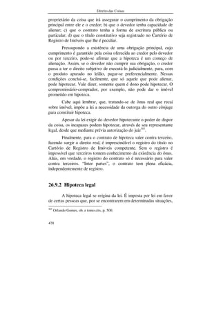 Direito das Coisas
478
proprietário da coisa que irá assegurar o cumprimento da obrigação
principal entre ele e o credor; b) que o devedor tenha capacidade de
alienar; c) que o contrato tenha a forma de escritura pública ou
particular; d) que o título constitutivo seja registrado no Cartório de
Registro de Imóveis que lhe é peculiar.
Pressupondo a existência de uma obrigação principal, cujo
cumprimento é garantido pela coisa oferecida ao credor pelo devedor
ou por terceiro, pode-se afirmar que a hipoteca é um começo de
alienação. Assim, se o devedor não cumprir sua obrigação, o credor
passa a ter o direito subjetivo de executá-lo judicialmente, para, com
o produto apurado no leilão, pagar-se preferencialmente. Nessas
condições conclui-se, facilmente, que só aquele que pode alienar,
pode hipotecar. Vale dizer, somente quem é dono pode hipotecar. O
compromissário-comprador, por exemplo, não pode dar o imóvel
prometido em hipoteca.
Cabe aqui lembrar, que, tratando-se de ônus real que recai
sobre imóvel, impõe a lei a necessidade da outorga do outro cônjuge
para constituir hipoteca.
Apesar da lei exigir do devedor hipotecante o poder de dispor
da coisa, os incapazes podem hipotecar, através de seu representante
legal, desde que mediante prévia autorização do juiz305
.
Finalmente, para o contrato de hipoteca valer contra terceiro,
fazendo surgir o direito real, é imprescindível o registro do título no
Cartório de Registro de Imóveis competente. Sem o registro é
impossível que terceiros tomem conhecimento da existência do ônus.
Aliás, em verdade, o registro do contrato só é necessário para valer
contra terceiros. “Inter partes”, o contrato tem plena eficácia,
independentemente de registro.
26.9.2 Hipoteca legal
A hipoteca legal se origina da lei. É imposta por lei em favor
de certas pessoas que, por se encontrarem em determinadas situações,
305
Orlando Gomes, ob. e tomo cits, p. 500.
 