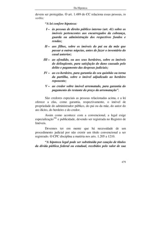 Da Hipoteca
479
devem ser protegidas. O art. 1.489 do CC relaciona essas pessoas, in
verbis:
“A lei confere hipoteca:
I – às pessoas de direito público interno (art. 41) sobre os
imóveis pertencentes aos encarregados da cobrança,
guarda ou administração dos respectivos fundos e
rendas;
II – aos filhos, sobre os imóveis do pai ou da mãe que
passar a outras núpcias, antes de fazer o inventário do
casal anterior;
III – ao ofendido, ou aos seus herdeiros, sobre os imóveis
do delinqüente, para satisfação do dano causado pelo
delito e pagamento das despesas judiciais;
IV – ao co-herdeiro, para garantia do seu quinhão ou torna
da partilha, sobre o imóvel adjudicado ao herdeiro
reponente;
V – ao credor sobre imóvel arrematado, para garantia do
pagamento do restante do preço da arrematação”.
São credores especiais as pessoas relacionadas acima, e a lei
oferece a elas, como garantia, respectivamente, o imóvel de
propriedade do administrador público, do pai ou da mãe, do autor do
ato ilícito, do herdeiro e do credor.
Assim como acontece com a convencional, a legal exige
especialização306
e publicidade, devendo ser registrada no Registro de
Imóveis.
Devemos ter em mente que há necessidade de um
procedimento judicial por não existir um título convencional a ser
registrado. O CPC disciplina a matéria nos arts. 1.205 a 1210.
“A hipoteca legal pode ser substituída por caução de títulos
da dívida pública federal ou estadual, recebidos pelo valor de sua
 