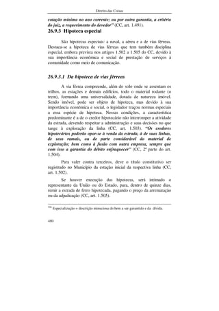 Direito das Coisas
480
cotação mínima no ano corrente; ou por outra garantia, a critério
do juiz, a requerimento do devedor” (CC, art. 1.491).
26.9.3 Hipoteca especial
São hipotecas especiais: a naval, a aérea e a de vias férreas.
Destaca-se a hipoteca de vias férreas que tem também disciplina
especial, embora prevista nos artigos 1.502 a 1.505 do CC, devido à
sua importância econômica e social de prestação de serviços à
comunidade como meio de comunicação.
26.9.3.1 Da hipoteca de vias férreas
A via férrea compreende, além do solo onde se assentam os
trilhos, as estações e demais edifícios, todo o material rodante (o
trem), formando uma universalidade, dotada de natureza imóvel.
Sendo imóvel, pode ser objeto de hipoteca, mas devido à sua
importância econômica e social, o legislador traçou normas especiais
a essa espécie de hipoteca. Nessas condições, a característica
predominante é a de o credor hipotecário não interromper a atividade
da estrada, devendo respeitar a administração e suas decisões no que
tange à exploração da linha (CC, art. 1.503). “Os credores
hipotecários poderão opor-se à venda da estrada, à de suas linhas,
de seus ramais, ou de parte considerável do material de
exploração; bem como à fusão com outra empresa, sempre que
com isso a garantia do débito enfraquecer” (CC, 2ª parte do art.
1.504).
Para valer contra terceiros, deve o título constitutivo ser
registrado no Município da estação inicial da respectiva linha (CC,
art. 1.502).
Se houver execução das hipotecas, será intimado o
representante da União ou do Estado, para, dentro de quinze dias,
remir a estrada de ferro hipotecada, pagando o preço da arrematação
ou da adjudicação (CC, art. 1.505).
306
Especialização = descrição minuciosa do bem a ser garantido e da dívida.
 