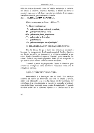 Direito das Coisas
482
tanto em relação ao credor como em relação ao devedor e, também,
em relação a terceiros. Inscrita a hipoteca, o direito real torna-se
oponível erga omnes, vale dizer, o credor tem o direito de perseguir o
imóvel nas mãos de quem quer que o detenha.
26.11 EXTINÇÃO DA HIPOTECA
Conforme enumeração do art. 1.499 do CC,
“A hipoteca extingue-se:
I – pela extinção da obrigação principal;
II – pelo perecimento da coisa;
III – pela resolução da propriedade;
IV – pela renúncia do credor;
V – pela remição;
VI – pela arrematação, ou adjudicação”.
1) PELA EXTINÇÃO DA OBRIGAÇÃO PRINCIPAL:
Não há dúvida de que o meio mais comum de extinguir a
hipoteca é o cumprimento da obrigação principal. Sendo a hipoteca
um direito acessório, ao desaparecer a obrigação principal a que
estava ligada, ela também desaparece. Portanto, pode o devedor dar
causa à extinção da garantia pagando a dívida por ela assegurada, o
que pode fazer até mesmo contra a vontade do credor.
Também a perda da propriedade, objeto da hipoteca, pelo
advento de condição ou termo resolutivo, caracteriza outro caso de
extinção da hipoteca.
2) PELO PERECIMENTO DA COISA:
Perecimento é a destruição total da coisa. Essa situação
acontece em virtude do direito real ficar sem seu objeto. O credor,
então, será indenizado, se a coisa hipotecada não for substituída por
outro bem. Se a coisa destruída se encontrava segurada, haverá sub-
rogação incidindo a garantia sobre o valor da indenização. A quantia
recebida passa a ser o objeto da hipoteca, e o credor exerce o seu
 