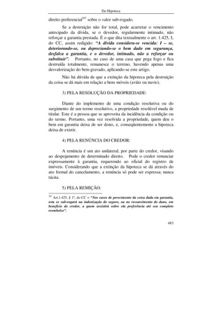 Da Hipoteca
483
direito preferencial307
sobre o valor sub-rogado.
Se a destruição não for total, pode acarretar o vencimento
antecipado da dívida, se o devedor, regularmente intimado, não
reforçar a garantia prestada. É o que dita textualmente o art. 1.425, I,
do CC, assim redigido: “A dívida considera-se vencida: I – se,
deteriorando-se, ou depreciando-se o bem dado em segurança,
desfalca a garantia, e o devedor, intimado, não a reforçar ou
substituir”. Portanto, no caso de uma casa que pega fogo e fica
destruída totalmente, remanesce o terreno, havendo apenas uma
desvalorização do bem gravado, aplicando-se este artigo.
Não há dúvida de que a extinção da hipoteca pela destruição
da coisa se dá mais em relação a bens móveis (avião ou navio).
3) PELA RESOLUÇÃO DA PROPRIEDADE:
Diante do implemento de uma condição resolutiva ou do
surgimento de um termo resolutivo, a propriedade resolúvel muda de
titular. Este é a pessoa que se aproveita da incidência da condição ou
do termo. Portanto, uma vez resolvida a propriedade, quem deu o
bem em garantia deixa de ser dono, e, conseqüentemente a hipoteca
deixa de existir.
4) PELA RENÚNCIA DO CREDOR:
A renúncia é um ato unilateral, por parte do credor, visando
ao despojamento de determinado direito. Pode o credor renunciar
expressamente à garantia, requerendo ao oficial do registro de
imóveis. Considerando que a extinção da hipoteca se dá através do
ato formal do cancelamento, a renúncia só pode ser expressa; nunca
tácita.
5) PELA REMIÇÃO:
307
Art.1.425, § 1º, do CC = “Nos casos de perecimento da coisa dada em garantia,
esta se sub-rogará na indenização do seguro, ou no ressarcimento do dano, em
benefício do credor, a quem assistirá sobre ela preferência até seu completo
reembolso”.
 