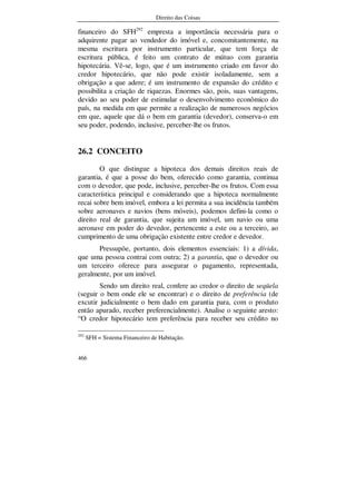 Direito das Coisas
466
financeiro do SFH292
empresta a importância necessária para o
adquirente pagar ao vendedor do imóvel e, concomitantemente, na
mesma escritura por instrumento particular, que tem força de
escritura pública, é feito um contrato de mútuo com garantia
hipotecária. Vê-se, logo, que é um instrumento criado em favor do
credor hipotecário, que não pode existir isoladamente, sem a
obrigação a que adere; é um instrumento de expansão do crédito e
possibilita a criação de riquezas. Enormes são, pois, suas vantagens,
devido ao seu poder de estimular o desenvolvimento econômico do
país, na medida em que permite a realização de numerosos negócios
em que, aquele que dá o bem em garantia (devedor), conserva-o em
seu poder, podendo, inclusive, perceber-lhe os frutos.
26.2 CONCEITO
O que distingue a hipoteca dos demais direitos reais de
garantia, é que a posse do bem, oferecido como garantia, continua
com o devedor, que pode, inclusive, perceber-lhe os frutos. Com essa
característica principal e considerando que a hipoteca normalmente
recai sobre bem imóvel, embora a lei permita a sua incidência também
sobre aeronaves e navios (bens móveis), podemos defini-la como o
direito real de garantia, que sujeita um imóvel, um navio ou uma
aeronave em poder do devedor, pertencente a este ou a terceiro, ao
cumprimento de uma obrigação existente entre credor e devedor.
Pressupõe, portanto, dois elementos essenciais: 1) a dívida,
que uma pessoa contrai com outra; 2) a garantia, que o devedor ou
um terceiro oferece para assegurar o pagamento, representada,
geralmente, por um imóvel.
Sendo um direito real, confere ao credor o direito de seqüela
(seguir o bem onde ele se encontrar) e o direito de preferência (de
excutir judicialmente o bem dado em garantia para, com o produto
então apurado, receber preferencialmente). Analise o seguinte aresto:
“O credor hipotecário tem preferência para receber seu crédito no
292
SFH = Sistema Financeiro de Habitação.
 