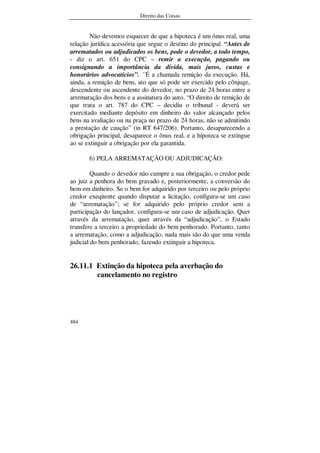 Direito das Coisas
484
Não devemos esquecer de que a hipoteca é um ônus real, uma
relação jurídica acessória que segue o destino do principal. “Antes de
arrematados ou adjudicados os bens, pode o devedor, a todo tempo,
- diz o art. 651 do CPC – remir a execução, pagando ou
consignando a importância da dívida, mais juros, custas e
honorários advocatícios”. ´´É a chamada remição da execução. Há,
ainda, a remição de bens, ato que só pode ser exercido pelo cônjuge,
descendente ou ascendente do devedor, no prazo de 24 horas entre a
arrematação dos bens e a assinatura do auto. “O direito de remição de
que trata o art. 787 do CPC – decidiu o tribunal - deverá ser
exercitado mediante depósito em dinheiro do valor alcançado pelos
bens na avaliação ou na praça no prazo de 24 horas, não se admitindo
a prestação de caução” (in RT 647/206). Portanto, desaparecendo a
obrigação principal, desaparece o ônus real, e a hipoteca se extingue
ao se extinguir a obrigação por ela garantida.
6) PELA ARREMATAÇÃO OU ADJUDICAÇÃO:
Quando o devedor não cumpre a sua obrigação, o credor pede
ao juiz a penhora do bem gravado e, posteriormente, a conversão do
bem em dinheiro. Se o bem for adquirido por terceiro ou pelo próprio
credor exeqüente quando disputar a licitação, configura-se um caso
de “arrematação”; se for adquirido pelo próprio credor sem a
participação do lançador, configura-se um caso de adjudicação. Quer
através da arrematação, quer através da “adjudicação”, o Estado
transfere a terceiro a propriedade do bem penhorado. Portanto, tanto
a arrematação, como a adjudicação, nada mais são do que uma venda
judicial do bem penhorado, fazendo extinguir a hipoteca.
26.11.1 Extinção da hipoteca pela averbação do
cancelamento no registro
 