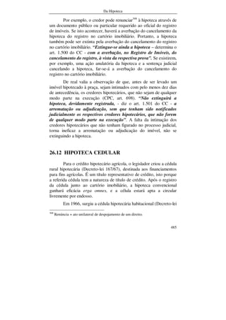 Da Hipoteca
485
Por exemplo, o credor pode renunciar308
à hipoteca através de
um documento público ou particular requerido ao oficial do registro
de imóveis. Se isto acontecer, haverá a averbação do cancelamento da
hipoteca do registro no cartório imobiliário. Portanto, a hipoteca
também pode ser extinta pela averbação do cancelamento do registro
no cartório imobiliário. “Extingue-se ainda a hipoteca – determina o
art. 1.500 do CC - com a averbação, no Registro de Imóveis, do
cancelamento do registro, à vista da respectiva prova”. Se existirem,
por exemplo, uma ação anulatória da hipoteca e a sentença judicial
cancelando a hipoteca, far-se-á a averbação do cancelamento do
registro no cartório imobiliário.
De real valia a observação de que, antes de ser levado um
imóvel hipotecado à praça, sejam intimados com pelo menos dez dias
de antecedência, os credores hipotecários, que não sejam de qualquer
modo parte na execução (CPC, art. 698). “Não extinguirá a
hipoteca, devidamente registrada, - diz o art. 1.501 do CC - a
arrematação ou adjudicação, sem que tenham sido notificados
judicialmente os respectivos credores hipotecários, que não forem
de qualquer modo parte na execução”. A falta da intimação dos
credores hipotecários que não tenham figurado no processo judicial,
torna ineficaz a arrematação ou adjudicação do imóvel, não se
extinguindo a hipoteca.
26.12 HIPOTECA CEDULAR
Para o crédito hipotecário agrícola, o legislador criou a cédula
rural hipotecária (Decreto-lei 167/67), destinada aos financiamentos
para fins agrícolas. É um título representativo de crédito, isto porque
a referida cédula tem a natureza de título de crédito. Após o registro
da cédula junto ao cartório imobiliário, a hipoteca convencional
ganhará eficácia erga omnes, e a célula estará apta a circular
livremente por endosso.
Em 1966, surgiu a cédula hipotecária habitacional (Decreto-lei
308
Renúncia = ato unilateral de despojamento de um direito.
 