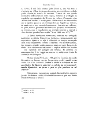 Direito das Coisas
486
n. 70/66). É um título emitido pelo credor e, uma vez feita a
averbação da cédula à margem do registro correspondente, o título
ganha circulação através do endosso. Trata-se de uma cédula
nominativa endossável em preto, sujeita, portanto, à averbação na
matrícula correspondente do Registro de Imóveis. Consoante avisa
Afrânio de Carvalho, “a averbação da cédula anuncia aos interessados
que a hipoteca passou a ter circulação fora do Registro de Imóveis,
de modo que as suas transmissões devem ser buscadas nos endossos,
os quais, todavia, podem ser reconduzidos, por meio de averbações,
ao registro, onde o cancelamento da inscrição somente se operará à
vista do título quitado (Decreto-lei nº 70, de 1966, arts. 9-27)”309
.
A cédula hipotecária habitacional, admitida nas operações
pertinentes ao sistema financeiro de habitação, é um documento que
representa a hipoteca, ou seja, é a hipoteca em imagem, razão pela
qual, o seu cancelamento somente se operará à vista do título quitado,
isto porque a relação jurídica passou a girar em torno da posse do
título. “Se a cédula estiver extraviada - explica Afrânio de Carvalho
– será suprimida por quitação em separado do emitente ou
endossante, isto é, do credor que aparece no registro em virtude da
averbação inicial daquela”310
.
O atual Código Civil, art. 1.486, prevê a existência da cédula
hipotecária, na forma e para os fins previstos em lei especial, como
vimos. Eis o seu conteúdo: “Podem o credor e o devedor, no ato
constitutivo da hipoteca, autorizar a emissão da correspondente
cédula hipotecária, na forma e para os fins previstos em lei
especial”.
Não devemos esquecer que a cédula hipotecária tem natureza
jurídica de título de crédito, circulando livremente e, por isso, dando
maior mobilidade ao crédito.
309
Ob. Cit., p. 150.
310
Ob. Cit., p. 187.
 