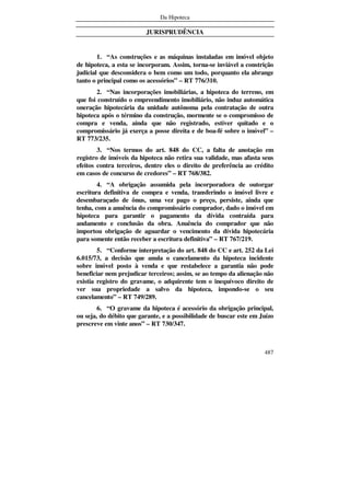 Da Hipoteca
487
JURISPRUDÊNCIA
1. “As construções e as máquinas instaladas em imóvel objeto
de hipoteca, a esta se incorporam. Assim, torna-se inviável a constrição
judicial que desconsidera o bem como um todo, porquanto ela abrange
tanto o principal como os acessórios” – RT 776/310.
2. “Nas incorporações imobiliárias, a hipoteca do terreno, em
que foi construído o empreendimento imobiliário, não induz automática
oneração hipotecária da unidade autônoma pela contratação de outra
hipoteca após o término da construção, mormente se o compromisso de
compra e venda, ainda que não registrado, estiver quitado e o
compromissário já exerça a posse direita e de boa-fé sobre o imóvel” –
RT 773/235.
3. “Nos termos do art. 848 do CC, a falta de anotação em
registro de imóveis da hipoteca não retira sua validade, mas afasta seus
efeitos contra terceiros, dentre eles o direito de preferência ao crédito
em casos de concurso de credores” – RT 768/382.
4. “A obrigação assumida pela incorporadora de outorgar
escritura definitiva de compra e venda, transferindo o imóvel livre e
desembaraçado de ônus, uma vez pago o preço, persiste, ainda que
tenha, com a anuência do compromissário comprador, dado o imóvel em
hipoteca para garantir o pagamento da dívida contraída para
andamento e conclusão da obra. Anuência do comprador que não
importou obrigação de aguardar o vencimento da dívida hipotecária
para somente então receber a escritura definitiva” – RT 767/219.
5. “Conforme interpretação do art. 848 do CC e art. 252 da Lei
6.015/73, a decisão que anula o cancelamento da hipoteca incidente
sobre imóvel posto à venda e que restabelece a garantia não pode
beneficiar nem prejudicar terceiros; assim, se ao tempo da alienação não
existia registro do gravame, o adquirente tem o inequívoco direito de
ver sua propriedade a salvo da hipoteca, impondo-se o seu
cancelamento” – RT 749/289.
6. “O gravame da hipoteca é acessório da obrigação principal,
ou seja, do débito que garante, e a possibilidade de buscar este em Juízo
prescreve em vinte anos” – RT 730/347.
 