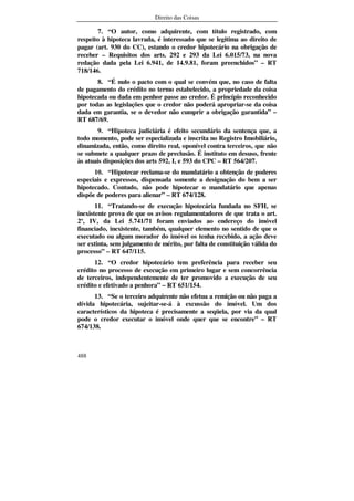 Direito das Coisas
488
7. “O autor, como adquirente, com título registrado, com
respeito à hipoteca lavrada, é interessado que se legitima ao direito de
pagar (art. 930 do CC), estando o credor hipotecário na obrigação de
receber – Requisitos dos arts. 292 e 293 da Lei 6.015/73, na nova
redação dada pela Lei 6.941, de 14.9.81, foram preenchidos” – RT
718/146.
8. “É nulo o pacto com o qual se convém que, no caso de falta
de pagamento do crédito no termo estabelecido, a propriedade da coisa
hipotecada ou dada em penhor passe ao credor. É princípio reconhecido
por todas as legislações que o credor não poderá apropriar-se da coisa
dada em garantia, se o devedor não cumprir a obrigação garantida” –
RT 687/69.
9. “Hipoteca judiciária é efeito secundário da sentença que, a
todo momento, pode ser especializada e inscrita no Registro Imobiliário,
dinamizada, então, como direito real, oponível contra terceiros, que não
se submete a qualquer prazo de preclusão. É instituto em desuso, frente
às atuais disposições dos arts 592, I, e 593 do CPC – RT 564/207.
10. “Hipotecar reclama-se do mandatário a obtenção de poderes
especiais e expressos, dispensada somente a designação do bem a ser
hipotecado. Contudo, não pode hipotecar o mandatário que apenas
dispõe de poderes para alienar” – RT 674/128.
11. “Tratando-se de execução hipotecária fundada no SFH, se
inexistente prova de que os avisos regulamentadores de que trata o art.
2º, IV, da Lei 5.741/71 foram enviados ao endereço do imóvel
financiado, inexistente, também, qualquer elemento no sentido de que o
executado ou algum morador do imóvel os tenha recebido, a ação deve
ser extinta, sem julgamento de mérito, por falta de constituição válida do
processo” – RT 647/115.
12. “O credor hipotecário tem preferência para receber seu
crédito no processo de execução em primeiro lugar e sem concorrência
de terceiros, independentemente de ter promovido a execução de seu
crédito e efetivado a penhora” – RT 651/154.
13. “Se o terceiro adquirente não efetua a remição ou não paga a
dívida hipotecária, sujeitar-se-á à excussão do imóvel. Um dos
característicos da hipoteca é precisamente a seqüela, por via da qual
pode o credor executar o imóvel onde quer que se encontre” – RT
674/138.
 