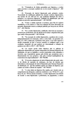 Da Hipoteca
489
14. “Tratando-se de títulos garantidos por hipoteca, o credor
pode exercitar a execução cambial em vez de excutir a hipoteca” – RT
549/128.
15. “Execução de imóvel hipotecado pelo primeiro credor.
Necessidade de notificação judicial dos demais credores hipotecários,
nos termos do art. 826 do CC, que nenhuma distinção faz entre a
primeira e as sucessivas hipotecas. Nulidade da adjudicação, que não
atendeu ao preceito supramencionado” – RT 565/250.
16. “Como a cédula equivale à escritura, para fins de registro
imobiliário, se ela contiver o valor da avaliação dos bens oferecidos em
garantia, dispensada estará a avaliação judicial, por força do art. 818 do
CC” – RT 556/136.
17. “Se o credor hipotecário, notificado, intervém na execução e
protesta por preferência, tem ele direito de levantar o depósito feito pelo
que remiu o bem praceado” – RT 553/148.
18. “Na execução de crédito hipotecário, a penhora deve recair,
independentemente de nomeação, sobre a coisa dada em garantia (art.
655, § 2º, CPC), ainda que, à primeira vista, possa o seu valor superar a
dívida exeqüenda, já que o excesso somente se configura após a sua
avaliação, momento em que poderá ser determinada a redução da
penhora (art. 685, I, CPC)” – RT 796/355.
19. “As regras gerais sobre hipoteca não se aplicam às
edificações financiadas por agentes integrantes do Sistema Financeiro da
Habitação, eis que as unidades a serem construídas serão alienadas a
terceiros, que responderão apenas pela dívida que assumirem com o
financiamento da casa própria e não pela eventual inadimplência da
construtora do empreendimento” – RT 794/280.
20. “O terceiro adquirente de imóvel hipotecado não pode valer-
se de direito de oposição de embargos, em face de decisão que
determinou a desocupação de imóvel financiado pelo Sistema Financeiro
da Habitação, eis que fica também sujeito aos efeitos da hipoteca, que
confere ao credor o direito de seqüela” – RT 794/357.
21. “A coisa dada em hipoteca fica sujeita, por vínculo real, ao
cumprimento da obrigação, conforme estabelece o art. 755 do CC e, por
força do art. 759 do mesmo Estatuto, o credor hipotecário tem direito
de excutir a coisa hipotecada e preferência, no pagamento, a outros
 