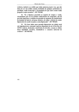 Direito das Coisas
490
credores, inclusive ao crédito que tenha natureza propter rem, que não
deixa de ser um crédito comum, destituído de qualquer preferência ou
privilégio, sendo irrelevante a circunstância de que outro credor tenha
proposto a ação executiva” – RT 793/305.
22. “Se a hipoteca preexistia ao negócio de compra e venda,
circunstância que era de perfeito conhecimento do comprador, não há
previsão legal para a extinção da garantia no momento da transferência
de domínio do imóvel, sob pena, inclusive, de tolher o direito do credor
hipotecário de excutir em juízo a coisa hipotecada” – RT 789/269.
23. “Os bens dados para garantia hipotecária em cédula rural
são impenhoráveis, consoante expressa disposição do art. 69 do Dec.-lei
167/67; todavia, declarada a insolvência do devedor, cessam os efeitos
dessa imunidade executiva, instalando-se o concurso universal de
credores” – RT 803/182.
 