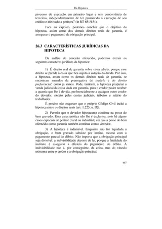 Da Hipoteca
467
processo de execução em primeiro lugar e sem concorrência de
terceiros, independentemente de ter promovido a execução de seu
crédito e efetivado a penhora” (in RT 651/154).
Face ao exposto, podemos concluir que o objetivo da
hipoteca, assim como dos demais direitos reais de garantia, é
assegurar o pagamento da obrigação principal.
26.3 CARACTERÍSTICAS JURÍDICAS DA
HIPOTECA
Da análise do conceito oferecido, podemos extrair os
seguintes caracteres jurídicos da hipoteca:
1) É direito real de garantia sobre coisa alheia, porque esse
direito se prende à coisa que fica sujeita à solução da dívida. Por isso,
a hipoteca, assim como os demais direitos reais de garantia, se
encontram munidos da prerrogativa de seqüela e do direito
preferencial, como já vimos. Pode, também, a hipoteca propiciar a
venda judicial da coisa dada em garantia, para o credor poder receber
a quantia que lhe é devida, preferencialmente a qualquer outro credor
do devedor, exceto pelas custas judiciais, tributos e salário do
trabalhador.
É preciso não esquecer que o próprio Código Civil inclui a
hipoteca entre os direitos reais (art. 1.225, n. IX).
2) Permite que o devedor hipotecante continue na posse do
bem gravado. Essa característica não lhe é exclusiva, pois há alguns
casos especiais de penhor (rural ou industrial) em que a posse do bem
oferecido como garantia também continua com o devedor.
3) A hipoteca é indivisível. Enquanto não for liquidada a
obrigação, o bem gravado subsiste por inteiro, mesmo com o
pagamento parcial do débito. Não importa que a obrigação principal
seja divisível: a indivisibilidade decorre de lei, porque a finalidade do
instituto é assegurar a eficácia do pagamento do débito. A
indivisibilidade não é, por conseguinte, da coisa, mas do vínculo
existente entre o credor e a obrigação principal.
 