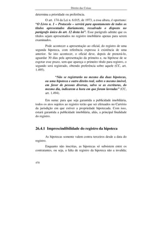 Direito das Coisas
470
determina a prioridade ou preferência.
O art. 174 da Lei n. 6.015, de 1973, a essa altura, é oportuno:
“O Livro n. 1 – Protocolo – servirá para apontamento de todos os
títulos apresentados diariamente, ressalvado o disposto no
parágrafo único do art. 12 desta lei”. Esse parágrafo admite que os
títulos sejam apresentados no registro imobiliário apenas para serem
examinados.
Pode acontecer a apresentação ao oficial, do registro de uma
segunda hipoteca, com referência expressa à existência de uma
anterior. Se isto acontecer, o oficial deve, depois de prenotá-lo,
aguardar 30 dias pela apresentação da primeira e, na hipótese de se
esgotar esse prazo, sem que apareça o primeiro título para registro, o
segundo será registrado, obtendo preferência sobre aquele (CC, art.
1.495).
“Não se registrarão no mesmo dia duas hipotecas,
ou uma hipoteca e outro direito real, sobre o mesmo imóvel,
em favor de pessoas diversas, salvo se as escrituras, do
mesmo dia, indicarem a hora em que foram lavradas” (CC,
art. 1.494).
Em suma: para que seja garantida a publicidade imobiliária,
todos os atos sujeitos ao registro terão que ser efetuados no Cartório
da jurisdição em que estiver a propriedade hipotecada. Com isso,
estará garantida a publicidade imobiliária, aliás, a principal finalidade
do registro.
26.4.1 Imprescindibilidade do registro da hipoteca
As hipotecas somente valem contra terceiros desde a data do
registro.
Enquanto não inscritas, as hipotecas só subsistem entre os
contratantes, ou seja, a falta de registro da hipoteca não a invalida;
 