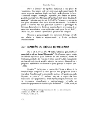 Direito das Coisas
472
Deve o contrato de hipoteca mencionar o seu prazo de
vencimento. Esse prazo pode ser prorrogado pelo requerimento de
ambas as partes, mediante simples averbação no Registro de Imóveis.
“Mediante simples averbação, requerida por ambas as partes,
poderá prorrogar-se a hipoteca, até perfazer vinte anos, da data do
contrato” (primeira parte do art. 1.485, CC). Portanto, a prorrogação
não pode ultrapassar vinte anos da data do contrato. Decorrido o
prazo, o contrato não mais prevalece, ocorrendo a perempção da
hipoteca. Para subsistir o direito de garantia, haverá necessidade de se
constituir novo título e novo registro (segunda parte do art. 1.485).
Nesse caso, será mantida a precedência que então lhe competir.
Observa-se que perempção pelo transcurso do tempo só vale
em relação a hipotecas convencionais; as legais, perduram
indefinidamente.
26.7 REMIÇÃO DO IMÓVEL HIPOTECADO
Diz o art. 1.475 do CC: “É nula a cláusula que proíbe ao
proprietário alienar imóvel hipotecado”. Significa que o proprietário
do imóvel hipotecado pode vendê-lo. Se isto acontecer, dentro de
trinta dias, contados do registro do título aquisitivo, tem o adquirente
do imóvel o direito de remi-lo, citando os credores hipotecários e
propondo importância não inferior ao preço por que o adquiriu (art.
1.481).
Remição297
da hipoteca – escreve De Plácido e Silva – é “o
benefício legal assegurado a certas pessoas para que possam livrar o
imóvel de ônus hipotecário, resgatando, assim, a obrigação que, pela
hipoteca, se garantia”. E continua: “exprime o resgate do ônus
hipotecário ou o pagamento da dívida hipotecária por pessoa que não
se encontrava, pessoalmente e originariamente, obrigada ao
respectivo pagamento ou desoneração do imóvel”298
. Enfim, remição
297
O atual Código Civil emprega remissão com dois ss e com ç no mesmo
capítulo: arts. 1.481, § 2º e 1.483.
298
Ob. cit., vol. IV, p. 88.
 