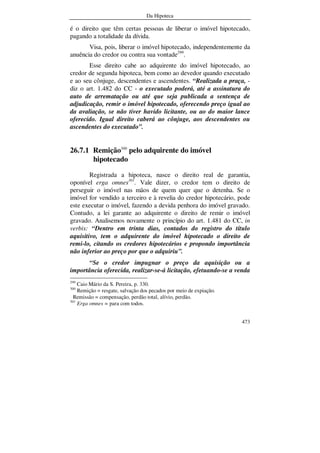 Da Hipoteca
473
é o direito que têm certas pessoas de liberar o imóvel hipotecado,
pagando a totalidade da dívida.
Visa, pois, liberar o imóvel hipotecado, independentemente da
anuência do credor ou contra sua vontade299
.
Esse direito cabe ao adquirente do imóvel hipotecado, ao
credor de segunda hipoteca, bem como ao devedor quando executado
e ao seu cônjuge, descendentes e ascendentes. “Realizada a praça, -
diz o art. 1.482 do CC - o executado poderá, até a assinatura do
auto de arrematação ou até que seja publicada a sentença de
adjudicação, remir o imóvel hipotecado, oferecendo preço igual ao
da avaliação, se não tiver havido licitante, ou ao do maior lance
oferecido. Igual direito caberá ao cônjuge, aos descendentes ou
ascendentes do executado”.
26.7.1 Remição300
pelo adquirente do imóvel
hipotecado
Registrada a hipoteca, nasce o direito real de garantia,
oponível erga omnes301
. Vale dizer, o credor tem o direito de
perseguir o imóvel nas mãos de quem quer que o detenha. Se o
imóvel for vendido a terceiro e à revelia do credor hipotecário, pode
este executar o imóvel, fazendo a devida penhora do imóvel gravado.
Contudo, a lei garante ao adquirente o direito de remir o imóvel
gravado. Analisemos novamente o princípio do art. 1.481 do CC, in
verbis: “Dentro em trinta dias, contados do registro do título
aquisitivo, tem o adquirente do imóvel hipotecado o direito de
remi-lo, citando os credores hipotecários e propondo importância
não inferior ao preço por que o adquiriu”.
“Se o credor impugnar o preço da aquisição ou a
importância oferecida, realizar-se-á licitação, efetuando-se a venda
299
Caio Mário da S. Pereira, p. 330.
300
Remição = resgate, salvação dos pecados por meio de expiação.
Remissão = compensação, perdão total, alívio, perdão.
301
Erga omnes = para com todos.
 