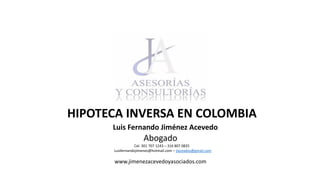 HIPOTECA INVERSA EN COLOMBIA
Luis Fernando Jiménez Acevedo.
Abogado
Cel. 301 707 1243 – 316 807 0835
Luisfernandojimenez@hotmail.com – jiaceados@gmail.com
www.jimenezacevedoyasociados.com
 