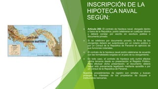 INSCRIPCIÓN DE LA
HIPOTECA NAVAL
SEGÚN:
 Artículo 260: El contrato de hipoteca naval, otorgado dentro
o fuera de la Republica, podrá celebrarse en cualquier idioma
y deberá constar por escrito en escritura pública o
documento privado.
 Si se celebrara por documento privado, la firma de los
otorgantes deberá ser autenticada por un notario público o
por un Cónsul de la República de Panamá en ejercicio de
sus funciones notariales.
 El contrato de la hipoteca naval podrá celebrarse de acuerdo
con las formalidades exigidas en el país de su otorgamiento.
 En todo caso, el contrato de hipoteca solo surtirá efectos
contra terceros desde su presentación al Registro Público.
Para efectuar dicha presentación, el documento deberá
haber sido previamente legalizado mediante apostilla o por
un Cónsul de la República de Panamá.
Nuestros procedimientos de registro son simples y buscan
proteger los intereses de los propietarios de buques e
instituciones bancarias.
 