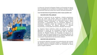 La Dirección General de Registro Público de Propiedad de Naves
es la encargada de la inscripción de hipotecas navales y demás
gravámenes sobre las naves de la marina mercante panameña.
Las inscripciones de gravámenes sobre naves pueden ser:
 INSCRIPCIÓN PRELIMINAR
Permite la inscripción de las hipotecas y demás gravámenes
sobre las naves que forman parte de la Marina Mercante
Panameña por un periodo de seis meses, periodo en el cual el
interesado deberá protocolizar en escritura pública dichos
documentos y presentarlos para su inscripción definitiva. La
inscripción preliminar puede ser realizada a través de los
Consulados Privativos de Marina Mercante u Oficinas
Económicas y Comerciales de Panamá alrededor del mundo.
La Hipoteca Naval preliminar podrá ser enviado por correo
electrónico a través de los Consulados Privativos de Marina
Mercante o presentado de manera local ante la Dirección
General de Registro Público de Propiedad de Naves en un
formulario que será proporcionado por la Autoridad Marítima de
Panamá, donde se deberá señalar la información relevante para
la inscripción dependiendo del documento utilizado.
 INSCRIPCIÓN DEFINITIVA
La inscripción definitiva consiste en la protocolización del contrato
de hipoteca naval en Escritura Pública y presentación ante la
Dirección General de Registro Público de Propiedad de Naves
para el registro definitivo.
 