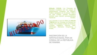 Artículo 1.512-A: Los Cónsules de
Panamá investidos con los cargos de
Registradores Auxiliares del Registro
Público señalados en el artículo 1.083-A
de este Código, quedan facultados
también para inscribir provisionalmente
hipotecas navales.
Los cónsules a que se refiere el artículo
1.083-A son los cónsules de Panamá en
Nueva York, Estados Unidos de América;
Londres, Inglaterra; Genova, Italia;
Hamburgo, Alemania; Hong-Kong, y
Kobee, Japón.
INSCRIPCIÓN DE LA
HIPOTECA NAVAL POR UN
CÓNSUL DE LA REPÚBLICA
DE PANAMÁ
 