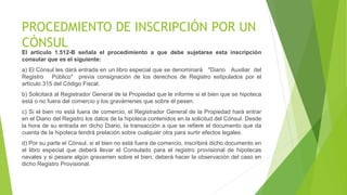 PROCEDMIENTO DE INSCRIPCIÓN POR UN
CÓNSUL
El artículo 1.512-B señala el procedimiento a que debe sujetarse esta inscripción
consular que es el siguiente:
a) El Cónsul les dará entrada en un libro especial que se denominará "Diario Auxiliar del
Registro Público" previa consignación de los derechos de Registro estipulados por el
artículo 315 del Código Fiscal.
b) Solicitará al Registrador General de la Propiedad que le informe si el bien que se hipoteca
está o no fuera del comercio y los gravámenes que sobre él pesen.
c) Si el bien no está fuera de comercio, el Registrador General de la Propiedad hará entrar
en el Diario del Registro los datos de la hipoteca contenidos en la solicitud del Cónsul. Desde
la hora de su entrada en dicho Diario, la transacción a que se refiere el documento que da
cuenta de la hipoteca tendrá prelación sobre cualquier otra para surtir efectos legales.
d) Por su parte el Cónsul, si el bien no está fuera de comercio, inscribirá dicho documento en
el libro especial que deberá llevar el Consulado para el registro provisional de hipotecas
navales y si pesare algún gravamen sobre el bien, deberá hacer la observación del caso en
dicho Registro Provisional.
 