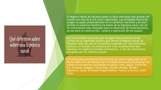 El Registro Naval de Panamá posee la flota mercante más grande del
mundo con más de 8 mil naves registradas. Las entidades bancarias
juegan un papel preponderante en el comercio marítimo y en este
sentido la industria marítima ha hecho de la hipoteca naval uno de
los mecanismos más utilizados para la obtención de financiamiento,
ya sea para la construcción, compra u operación de los buques.
Las instituciones bancarias que otorgan financiamiento naval,
confían en la seguridad jurídica que ofrece el Registro Naval de
Panamá, toda vez que se encuentra amparado por una institución
pública y un estado, en comparación a las corporaciones que
manejan los registros privados extranjeros, a raíz de concesiones
otorgadas por los distintos países.
Los principales acreedores hipotecarios de naves registradas en la
Marina Mercante de Panamá son entidades bancarias extranjeras, las
cuales se encuentran localizadas en países como Japón, Corea Del
Sur, Holanda, Singapur, Hong Kong, Estados Unidos, Taiwán,
Inglaterra, Suiza, Emiratos Árabes Unidos, Francia y Grecia, entre
otros.
 