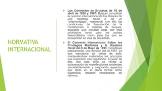 NORMATIVA
INTERNACIONAL
 Los Convenios de Bruselas de 10 de
abril de 1926 y 1967: Buscan consolidar
la posición internacional de los titulares de
una hipoteca naval o de un
“shipmortgage”, mejorando con ello las
condiciones de financiación de la
construcción o compra de buques,
aspectos que resultan cada vez más
prioritarios tanto para los países
desarrollados como para los que se
encuentran en vías de desarrollo.
 El Convenio Internacional Sobre los
Privilegios Marítimos y la Hipoteca
Naval del 6 de Mayo de 1993: Constituye
básicamente, una revisión del de 1967, ya
que reproduce los textos de este,
manteniéndose inalterados los principios
que inspiraron esa regulación. A pesar de
ello, con este texto se revela la
subsanación de imperfecciones existentes
precedentemente y mejorando aspectos
que tanto en el plano formal como
sustancial, estaban necesitados de
reforma.
 