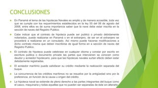 CONCLUSIONES
 En Panamá el tema de las hipotecas Navales es amplio y de manera accesible, toda vez
que se cumpla con los requerimientos establecidos en la ley 55 del 06 de agosto del
2008, entre ellos es de suma importancia saber que la nave debe estar inscrita en la
sección de naves del Registro Publico.
 Cabe indicar que el contrato de hipoteca puede ser publico o privado debidamente
notariados, puede realizarse en Panamá o en el extranjero, de ser en el extranjero se
procederá a realizarse en un consulado. Así mismo puede hacerse modificaciones a
dicho contrato misma que deben inscribirse de igual forma en a sección de naves del
Registro Publico.
 El contrato de hipoteca puede celebrase en cualquier idioma y constar por escrito en
escritura publica o documento privado las partes que intervienen se conocen como
deudor y acreedor hipotecario, para que las hipotecas navales surtan efecto deben estar
debidamente registradas.
 El acreedor marítimo puede satisfacer su crédito mediante la realización separada del
buque.
 La concurrencia de los créditos marítimos no se resuelve por la antigüedad sino por la
preferencia, en función de la causa u origen del crédito.
 La hipoteca naval se extiende de pleno derecho a las partes integrantes del buque como
el casco, maquinaria y todas aquellas que no pueden ser separadas de éste sin alterarlo
 