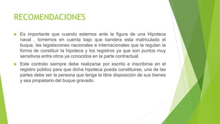 RECOMENDACIONES
 Es importante que cuando estemos ante la figura de una Hipoteca
naval , tomemos en cuenta bajo que bandera esta matriculado el
buque, las legislaciones nacionales e internacionales que la regulan la
forma de constituir la hipoteca y los registros ya que son puntos muy
sensitivos entre otros ya conocidos en la parte contractual.
 Este contrato siempre debe realizarse por escrito e inscribirse en el
registro público para que dicha hipoteca pueda constituirse, una de las
partes debe ser la persona que tenga la libre disposición de sus bienes
y sea propietario del buque gravado.
 
