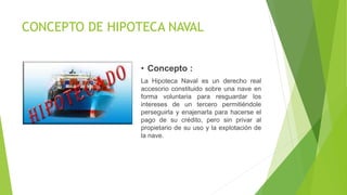CONCEPTO DE HIPOTECA NAVAL
• Concepto :
La Hipoteca Naval es un derecho real
accesorio constituido sobre una nave en
forma voluntaria para resguardar los
intereses de un tercero permitiéndole
perseguirla y enajenarla para hacerse el
pago de su crédito, pero sin privar al
propietario de su uso y la explotación de
la nave.
 