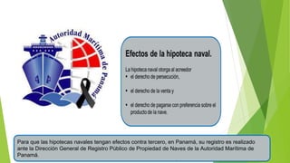 Para que las hipotecas navales tengan efectos contra tercero, en Panamá, su registro es realizado
ante la Dirección General de Registro Público de Propiedad de Naves de la Autoridad Marítima de
Panamá.
 