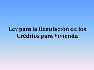 Ley para la Regulación de los
   Créditos para Vivienda
 