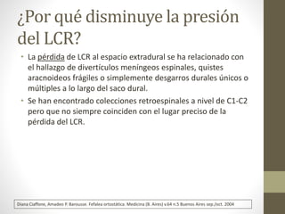 ¿Por qué disminuye la presión 
del LCR? 
• La pérdida de LCR al espacio extradural se ha relacionado con 
el hallazgo de divertículos meníngeos espinales, quistes 
aracnoideos frágiles o simplemente desgarros durales únicos o 
múltiples a lo largo del saco dural. 
• Se han encontrado colecciones retroespinales a nivel de C1-C2 
pero que no siempre coinciden con el lugar preciso de la 
pérdida del LCR. 
Diana Ciaffone, Amadeo P. Barousse. Fefalea ortostática. Medicina (B. Aires) v.64 n.5 Buenos Aires sep./oct. 2004 
 