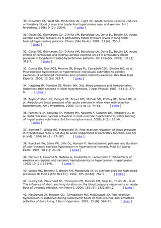 30. Brownley KA, West SG, Hinderliter AL, Light KC. Acute aerobic exercise reduces
ambulatory blood pressure in borderline hypertensive men and women. Am J
Hypertens. 1996; 9 (3): 200-6.
[ Links ]
31. Ciolac EG, Guimaraes GV, D'Avila VM, Bortolotto LA, Doria EL, Bocchi EA. Acute
aerobic exercise reduces 24-h ambulatory blood pressure levels in long-termtreated hypertensive patients. Clinics (São Paulo). 2008; 63 (6): 753-8.
[ Links ]
32. Ciolac EG, Guimaraes GV, D'Avila VM, Bortolotto LA, Doria EL, Bocchi EA. Acute
effects of continuous and interval aerobic exercise on 24-h ambulatory blood
pressure in long-term treated hypertensive patients. Int J Cardiol. 2009; 133 (3):
381-7.
[ Links ]
33. Cunha GA, Rios ACS, Moreno JR, Braga PL, Campbell CSG, Simões HG, et al.
Post-exercise hypotension in hypertensive individuals submitted to aerobic
exercises of alternated intensities and constant intensity-exercise. Rev Bras Med
Esporte. 2006; 12 (6): 313-7.
[ Links ]
34. Hagberg JM, Montain SJ, Martin WH, 3rd. Blood pressure and hemodynamic
responses after exercise in older hypertensives. J Appl Physiol. 1987; 63 (1): 2706.
[ Links ]
35. Taylor-Tolbert NS, Dengel DR, Brown MD, McCole SD, Pratley RE, Ferrell RE, et
al. Ambulatory blood pressure after acute exercise in older men with essential
hypertension. Am J Hypertens. 2000; 13 (1 pt 1): 44-51.
[ Links ]
36. Pontes FL Jr, Bacurau RF, Moraes MR, Navarro F, Casarini DE, Pesquero JL, et
al. Kallikrein kinin system activation in post-exercise hypotension in water running
of hypertensive volunteers. Int Immunopharmacol. 2008; 8 (2): 261-6.
[ Links ]
37. Bennett T, Wilcox RG, Macdonald IA. Post-exercise reduction of blood pressure
in hypertensive men is not due to acute impairment of baroreflex function. Clin Sci
(Lond). 1984; 67 (1): 97-103.
[ Links ]
38. Rueckert PA, Slane PR, Lillis DL, Hanson P. Hemodynamic patterns and duration
of post-dynamic exercise hypotension in hypertensive humans. Med Sci Sports
Exerc. 1996; 28 (1): 24-32.
[ Links ]
39. Cleroux J, Kouame N, Nadeau A, Coulombe D, Lacourciere Y. Aftereffects of
exercise on regional and systemic hemodynamics in hypertension. Hypertension.
1992; 19 (2): 183-91.
[ Links ]
40. Wilcox RG, Bennett T, Brown AM, Macdonald IA. Is exercise good for high blood
pressure? Br Med J (Clin Res Ed). 1982; 285 (6344): 767-9.
[ Links ]
41. Guidry MA, Blanchard BE, Thompson PD, Maresh CM, Seip RL, Taylor AL, et al.
The influence of short and long duration on the blood pressure response to an acute
bout of dynamic exercise. Am Heart J. 2006; 151 (6): 1322.e5-12.
[ Links ]
42. MacDonald JR, Hogben CD, Tarnopolsky MA, MacDougall JD. Post exercise
hypotension is sustained during subsequent bouts of mild exercise and simulated
activities of daily living. J Hum Hypertens. 2001; 15 (8): 567-71.
[ Links ]

 