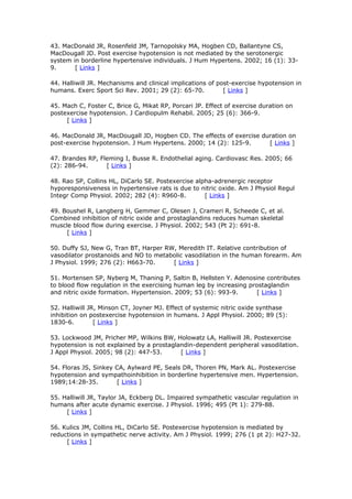 43. MacDonald JR, Rosenfeld JM, Tarnopolsky MA, Hogben CD, Ballantyne CS,
MacDougall JD. Post exercise hypotension is not mediated by the serotonergic
system in borderline hypertensive individuals. J Hum Hypertens. 2002; 16 (1): 339.
[ Links ]
44. Halliwill JR. Mechanisms and clinical implications of post-exercise hypotension in
humans. Exerc Sport Sci Rev. 2001; 29 (2): 65-70.
[ Links ]
45. Mach C, Foster C, Brice G, Mikat RP, Porcari JP. Effect of exercise duration on
postexercise hypotension. J Cardiopulm Rehabil. 2005; 25 (6): 366-9.
[ Links ]
46. MacDonald JR, MacDougall JD, Hogben CD. The effects of exercise duration on
post-exercise hypotension. J Hum Hypertens. 2000; 14 (2): 125-9.
[ Links ]
47. Brandes RP, Fleming I, Busse R. Endothelial aging. Cardiovasc Res. 2005; 66
(2): 286-94.
[ Links ]
48. Rao SP, Collins HL, DiCarlo SE. Postexercise alpha-adrenergic receptor
hyporesponsiveness in hypertensive rats is due to nitric oxide. Am J Physiol Regul
Integr Comp Physiol. 2002; 282 (4): R960-8.
[ Links ]
49. Boushel R, Langberg H, Gemmer C, Olesen J, Crameri R, Scheede C, et al.
Combined inhibition of nitric oxide and prostaglandins reduces human skeletal
muscle blood flow during exercise. J Physiol. 2002; 543 (Pt 2): 691-8.
[ Links ]
50. Duffy SJ, New G, Tran BT, Harper RW, Meredith IT. Relative contribution of
vasodilator prostanoids and NO to metabolic vasodilation in the human forearm. Am
J Physiol. 1999; 276 (2): H663-70.
[ Links ]
51. Mortensen SP, Nyberg M, Thaning P, Saltin B, Hellsten Y. Adenosine contributes
to blood flow regulation in the exercising human leg by increasing prostaglandin
and nitric oxide formation. Hypertension. 2009; 53 (6): 993-9.
[ Links ]
52. Halliwill JR, Minson CT, Joyner MJ. Effect of systemic nitric oxide synthase
inhibition on postexercise hypotension in humans. J Appl Physiol. 2000; 89 (5):
1830-6.
[ Links ]
53. Lockwood JM, Pricher MP, Wilkins BW, Holowatz LA, Halliwill JR. Postexercise
hypotension is not explained by a prostaglandin-dependent peripheral vasodilation.
J Appl Physiol. 2005; 98 (2): 447-53.
[ Links ]
54. Floras JS, Sinkey CA, Aylward PE, Seals DR, Thoren PN, Mark AL. Postexercise
hypotension and sympathoinhibition in borderline hypertensive men. Hypertension.
1989;14:28-35.
[ Links ]
55. Halliwill JR, Taylor JA, Eckberg DL. Impaired sympathetic vascular regulation in
humans after acute dynamic exercise. J Physiol. 1996; 495 (Pt 1): 279-88.
[ Links ]
56. Kulics JM, Collins HL, DiCarlo SE. Postexercise hypotension is mediated by
reductions in sympathetic nerve activity. Am J Physiol. 1999; 276 (1 pt 2): H27-32.
[ Links ]

 