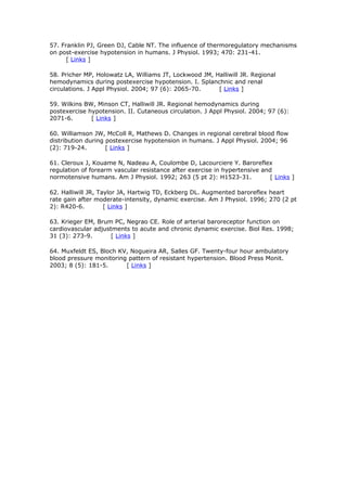 57. Franklin PJ, Green DJ, Cable NT. The influence of thermoregulatory mechanisms
on post-exercise hypotension in humans. J Physiol. 1993; 470: 231-41.
[ Links ]
58. Pricher MP, Holowatz LA, Williams JT, Lockwood JM, Halliwill JR. Regional
hemodynamics during postexercise hypotension. I. Splanchnic and renal
circulations. J Appl Physiol. 2004; 97 (6): 2065-70.
[ Links ]
59. Wilkins BW, Minson CT, Halliwill JR. Regional hemodynamics during
postexercise hypotension. II. Cutaneous circulation. J Appl Physiol. 2004; 97 (6):
2071-6.
[ Links ]
60. Williamson JW, McColl R, Mathews D. Changes in regional cerebral blood flow
distribution during postexercise hypotension in humans. J Appl Physiol. 2004; 96
(2): 719-24.
[ Links ]
61. Cleroux J, Kouame N, Nadeau A, Coulombe D, Lacourciere Y. Baroreflex
regulation of forearm vascular resistance after exercise in hypertensive and
normotensive humans. Am J Physiol. 1992; 263 (5 pt 2): H1523-31.
[ Links ]
62. Halliwill JR, Taylor JA, Hartwig TD, Eckberg DL. Augmented baroreflex heart
rate gain after moderate-intensity, dynamic exercise. Am J Physiol. 1996; 270 (2 pt
2): R420-6.
[ Links ]
63. Krieger EM, Brum PC, Negrao CE. Role of arterial baroreceptor function on
cardiovascular adjustments to acute and chronic dynamic exercise. Biol Res. 1998;
31 (3): 273-9.
[ Links ]
64. Muxfeldt ES, Bloch KV, Nogueira AR, Salles GF. Twenty-four hour ambulatory
blood pressure monitoring pattern of resistant hypertension. Blood Press Monit.
2003; 8 (5): 181-5.
[ Links ]

 